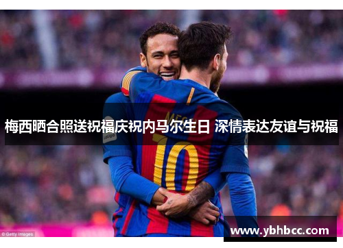 梅西晒合照送祝福庆祝内马尔生日 深情表达友谊与祝福
